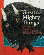 "Great and mighty things" outsider art from the Jill and Sheldon Bonovitz Collection : [published on the occasion of the exhibition "Great and mighty things: Outsider art from the Jill and Sheldon Bonovitz Collection", Philadelphia Museum of Art, March 3 - June 9, 2013]