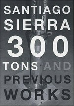 Santiago Sierra: 300 tons and previous works [this volume is published on the occasion of the exhibition "Santiago Sierra: 300 tons and previous works", April 3 to May 23, 2004 Kunsthaus Bregenz]